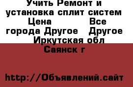  Учить Ремонт и установка сплит систем › Цена ­ 1 000 - Все города Другое » Другое   . Иркутская обл.,Саянск г.